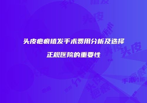 头皮疤痕植发手术费用分析及选择正规医院的重要性