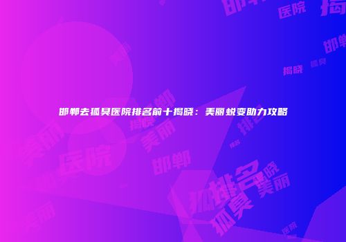 邯郸去狐臭医院排名前十揭晓：美丽蜕变助力攻略