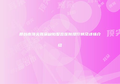 邢台市顶尖耳朵缺陷整容医院排行榜及详情介绍