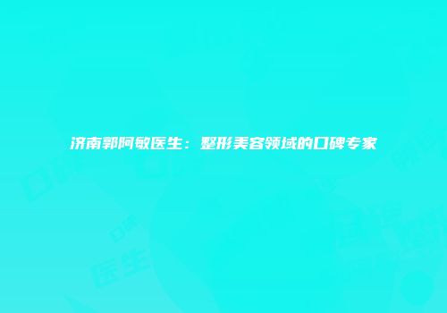 济南郭阿敏医生：整形美容领域的口碑专家