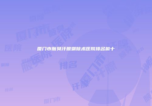 厦门市腋臭汗腺剔除术医院排名前十