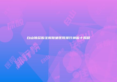 白山玻尿酸注射除皱医院排行榜前十揭晓