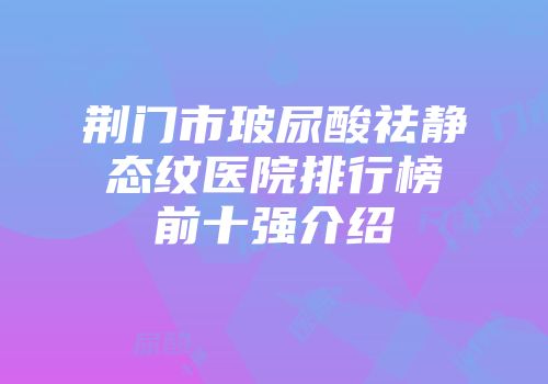 荆门市玻尿酸祛静态纹医院排行榜前十强介绍
