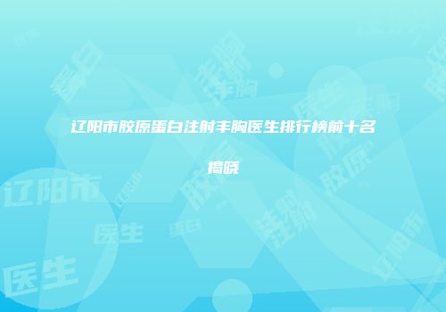 辽阳市胶原蛋白注射丰胸医生排行榜前十名揭晓