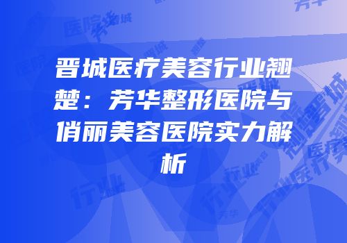 晋城医疗美容行业翘楚：芳华整形医院与俏丽美容医院实力解析
