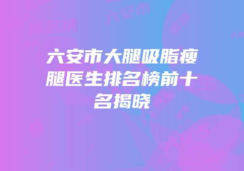 六安市大腿吸脂瘦腿医生排名榜前十名揭晓