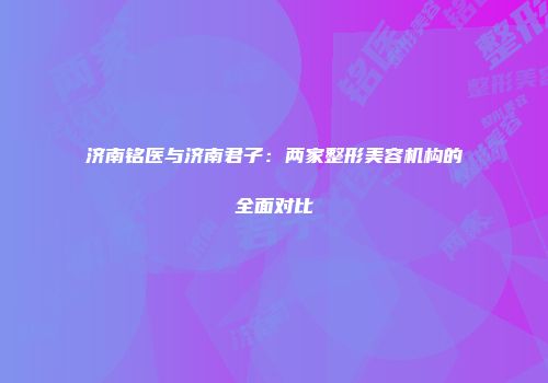 济南铭医与济南君子：两家整形美容机构的全面对比