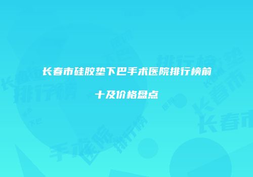 长春市硅胶垫下巴手术医院排行榜前十及价格盘点