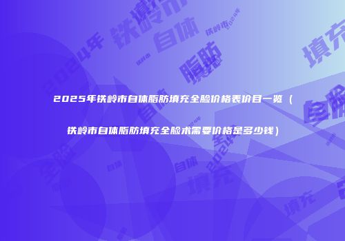 2025年铁岭市自体脂肪填充全脸价格表价目一览（铁岭市自体脂肪填充全脸术需要价格是多少钱）