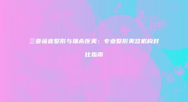 三亚福音整形与瑞希医美：专业整形美容机构对比指南