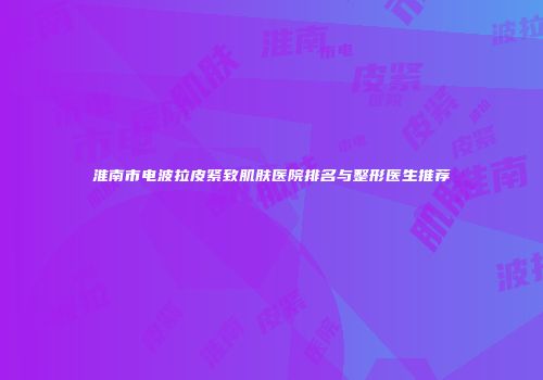 淮南市电波拉皮紧致肌肤医院排名与整形医生推荐