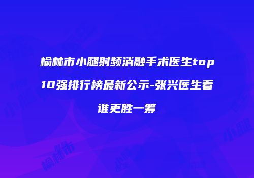 榆林市小腿射频消融手术医生top10强排行榜最新公示-张兴医生看谁更胜一筹