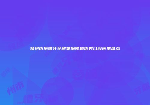 扬州市后槽牙牙龈萎缩领域优秀口腔医生盘点