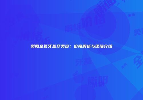衡阳全瓷牙基牙美容：价格解析与医院介绍