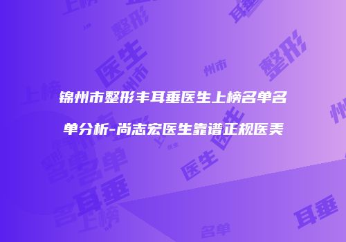 锦州市整形丰耳垂医生上榜名单名单分析-尚志宏医生靠谱正规医美