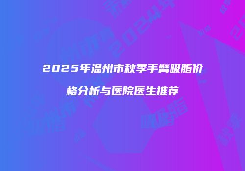 2025年温州市秋季手臂吸脂价格分析与医院医生推荐