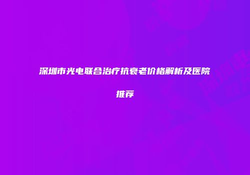 深圳市光电联合治疗抗衰老价格解析及医院推荐