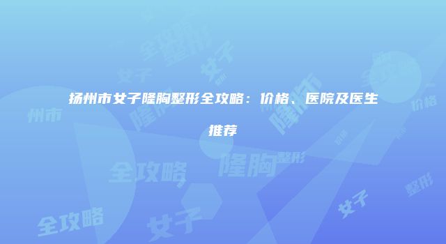 扬州市女子隆胸整形全攻略：价格、医院及医生推荐