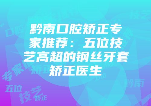黔南口腔矫正专家推荐：五位技艺高超的钢丝牙套矫正医生