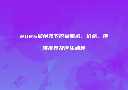 2025郑州双下巴抽脂术：价格、医院推荐及医生点评