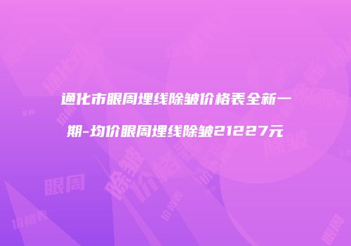 通化市眼周埋线除皱价格表全新一期-均价眼周埋线除皱21227元