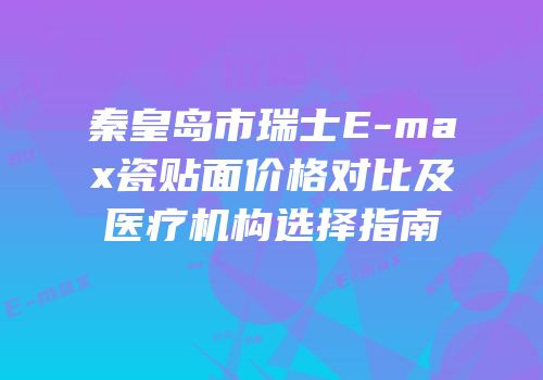 秦皇岛市瑞士E-max瓷贴面价格对比及医疗机构选择指南
