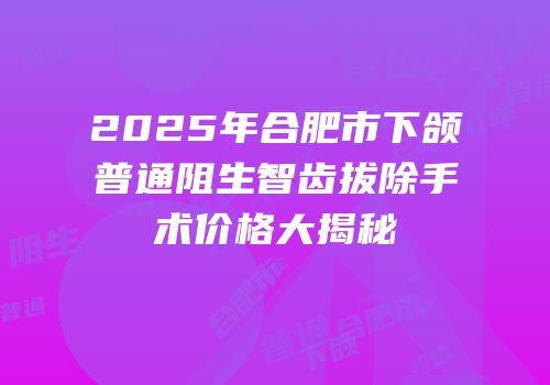2025年合肥市下颌普通阻生智齿拔除手术价格大揭秘
