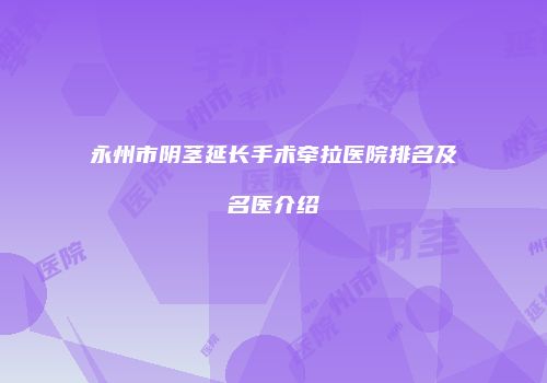 永州市阴茎延长手术牵拉医院排名及名医介绍
