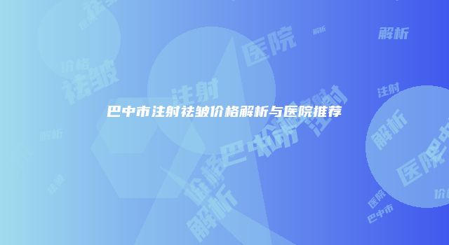 巴中市注射祛皱价格解析与医院推荐