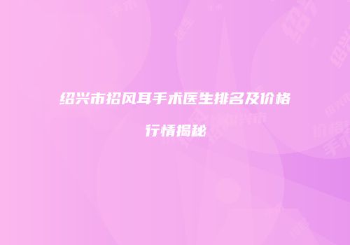 绍兴市招风耳手术医生排名及价格行情揭秘