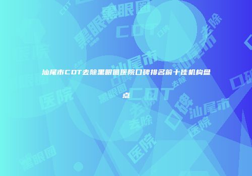 汕尾市CDT去除黑眼圈医院口碑排名前十佳机构盘点