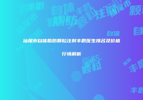 汕尾市自体脂肪颗粒注射丰唇医生排名及价格行情解析