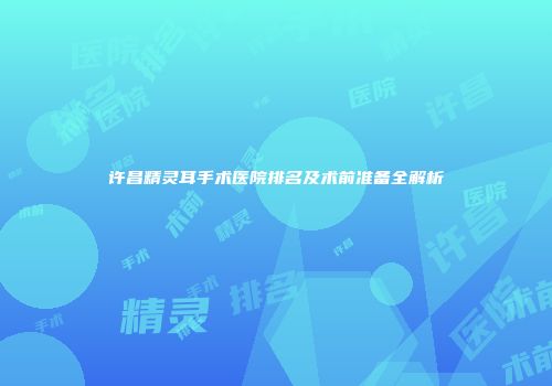 许昌精灵耳手术医院排名及术前准备全解析