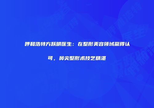 呼和浩特方跃明医生：在整形美容领域赢得认可，鼻尖整形术技艺精湛