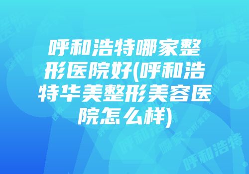 呼和浩特哪家整形医院好(呼和浩特华美整形美容医院怎么样)