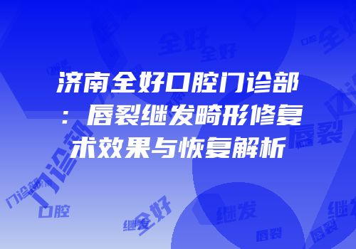 济南全好口腔门诊部：唇裂继发畸形修复术效果与恢复解析