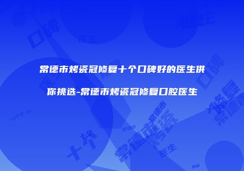 常德市烤瓷冠修复十个口碑好的医生供你挑选-常德市烤瓷冠修复口腔医生