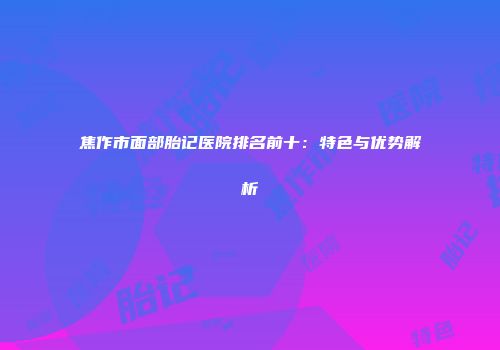 焦作市面部胎记医院排名前十：特色与优势解析