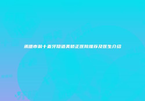 承德市前十麦牙隐适美矫正医院推荐及医生介绍
