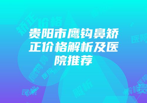 贵阳市鹰钩鼻矫正价格解析及医院推荐