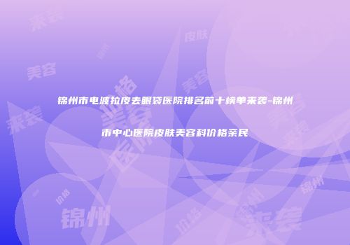 锦州市电波拉皮去眼袋医院排名前十榜单来袭-锦州市中心医院皮肤美容科价格亲民