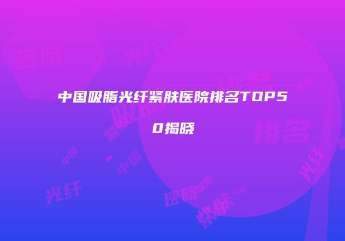 中国吸脂光纤紧肤医院排名TOP50揭晓