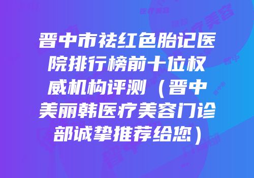 晋中市祛红色胎记医院排行榜前十位权威机构评测（晋中美丽韩医疗美容门诊部诚挚推荐给您）