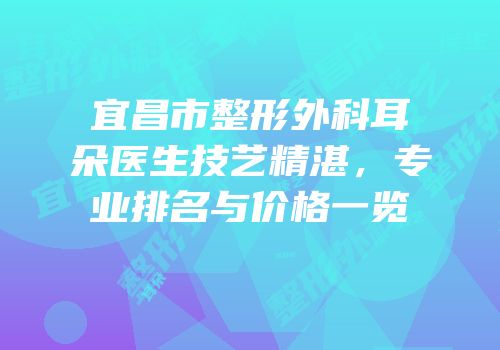 宜昌市整形外科耳朵医生技艺精湛，专业排名与价格一览