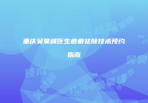 重庆吴昊峰医生疤痕祛除技术预约指南