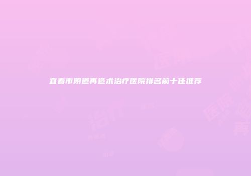 宜春市阴道再造术治疗医院排名前十佳推荐