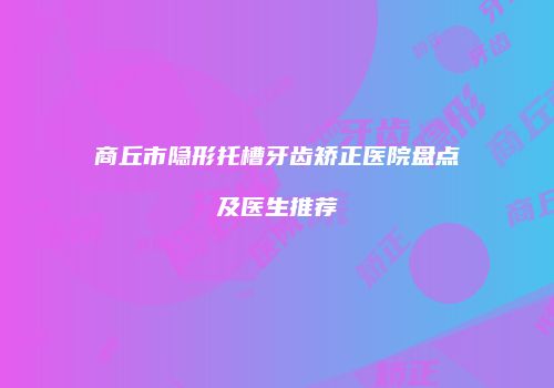 商丘市隐形托槽牙齿矫正医院盘点及医生推荐