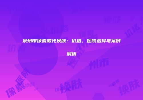 泉州市像素激光换肤：价格、医院选择与案例解析