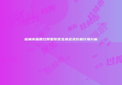 桂林市嘴唇过厚整形医生排名及价格行情分析