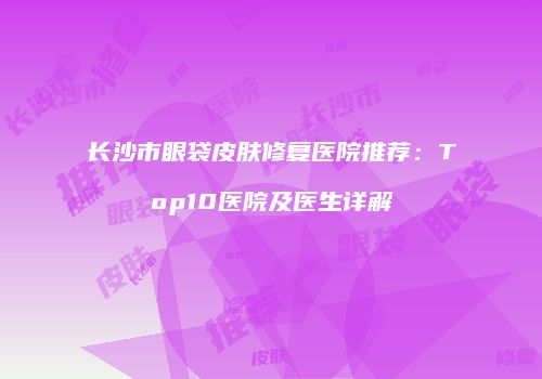 长沙市眼袋皮肤修复医院推荐：Top10医院及医生详解